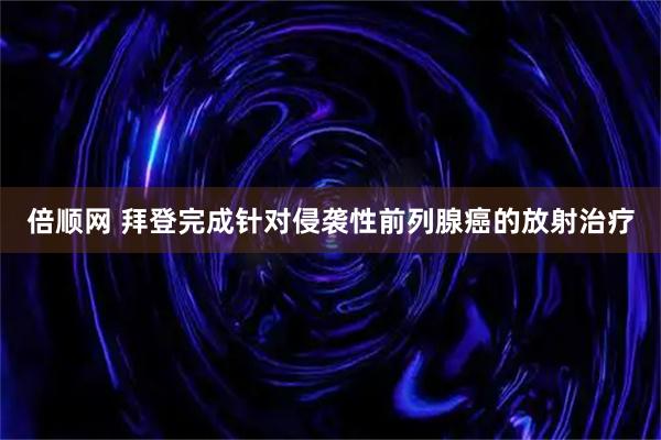 倍顺网 拜登完成针对侵袭性前列腺癌的放射治疗