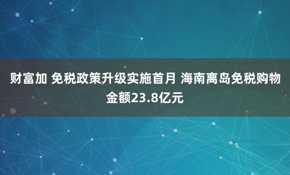 财富加 免税政策升级实施首月 海南离岛免税购物金额23.8亿元