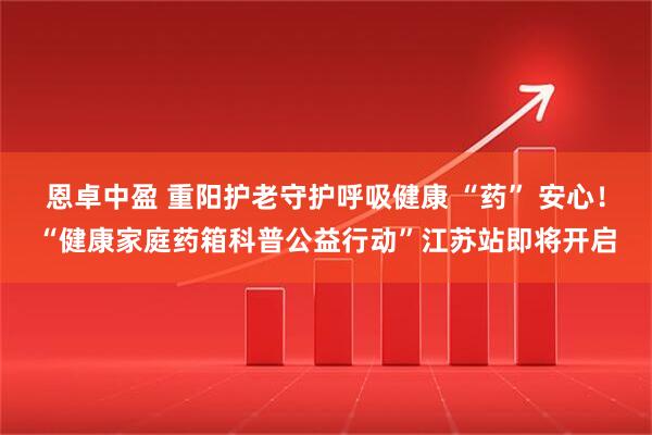 恩卓中盈 重阳护老守护呼吸健康 “药” 安心！“健康家庭药箱科普公益行动”江苏站即将开启