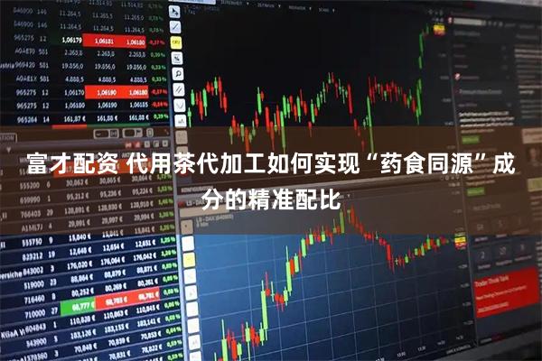 富才配资 代用茶代加工如何实现“药食同源”成分的精准配比