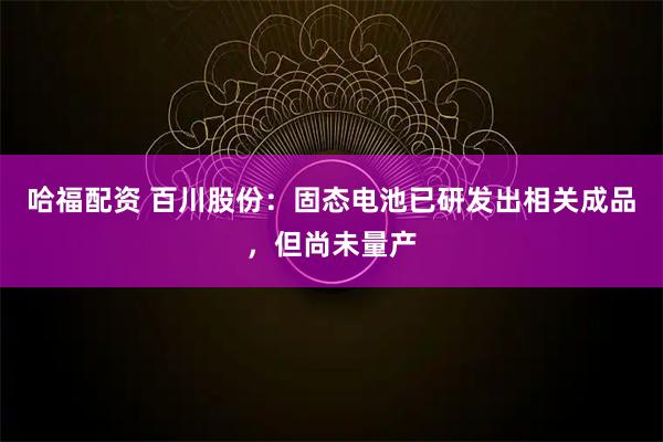 哈福配资 百川股份：固态电池已研发出相关成品，但尚未量产