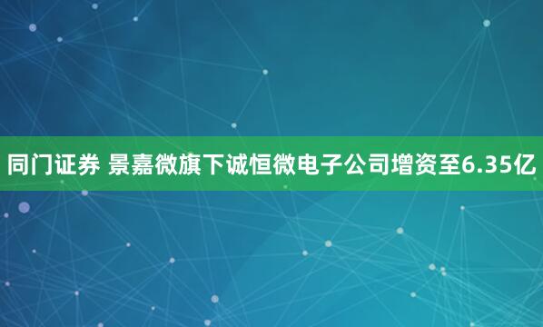 同门证券 景嘉微旗下诚恒微电子公司增资至6.35亿