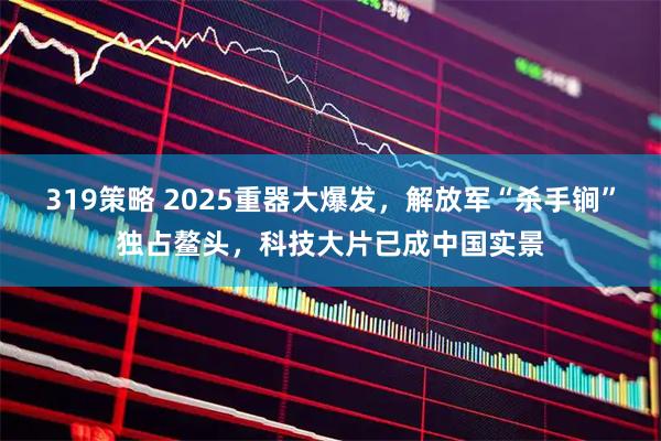 319策略 2025重器大爆发，解放军“杀手锏”独占鳌头，科技大片已成中国实景