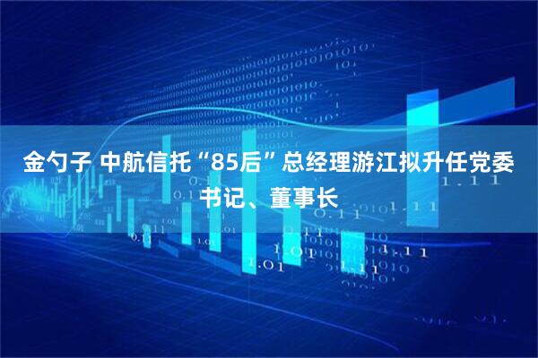 金勺子 中航信托“85后”总经理游江拟升任党委书记、董事长