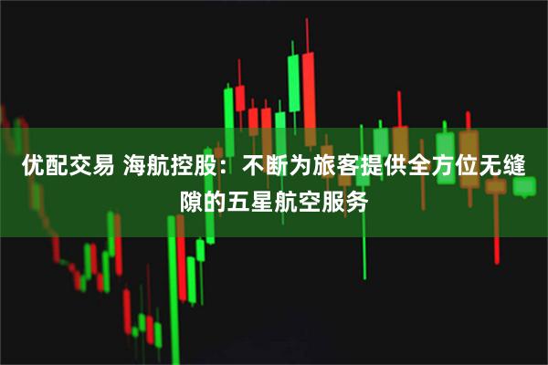 优配交易 海航控股：不断为旅客提供全方位无缝隙的五星航空服务